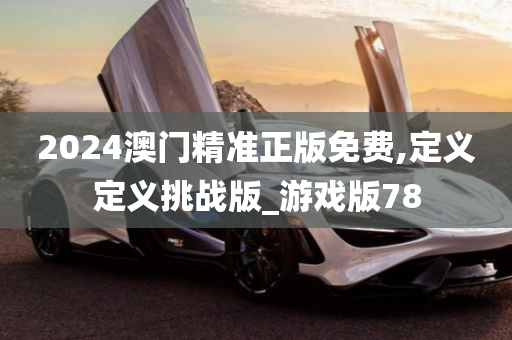 2024澳门精准正版免费,定义定义挑战版_游戏版78