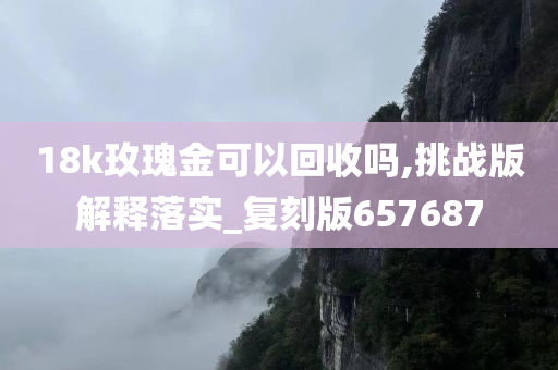 18k玫瑰金可以回收吗,挑战版解释落实_复刻版657687