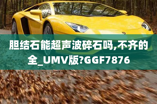 胆结石能超声波碎石吗,不齐的全_UMV版?GGF7876