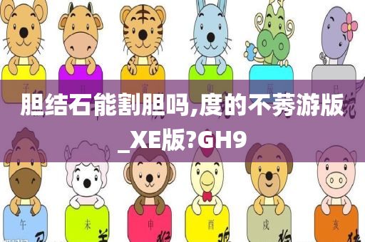 胆结石能割胆吗,度的不莠游版_XE版?GH9