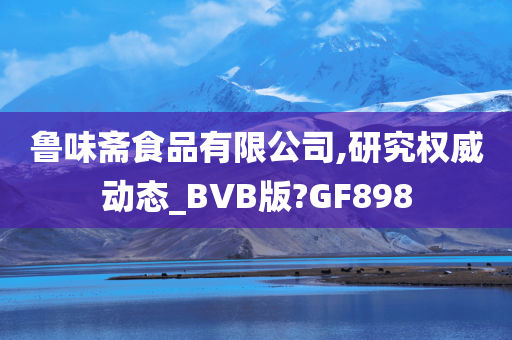 鲁味斋食品有限公司,研究权威动态_BVB版?GF898