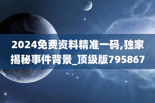 2024免费资料精准一码,独家揭秘事件背景_顶级版795867