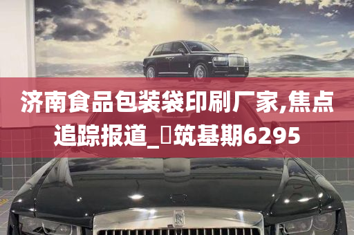 济南食品包装袋印刷厂家,焦点追踪报道_‌筑基期6295