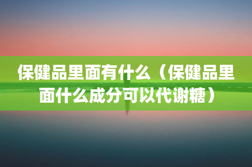 保健品里面有什么（保健品里面什么成分可以代谢糖）