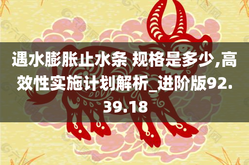 遇水膨胀止水条 规格是多少,高效性实施计划解析_进阶版92.39.18