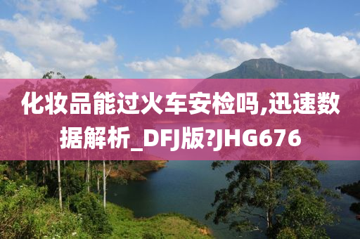 化妆品能过火车安检吗,迅速数据解析_DFJ版?JHG676