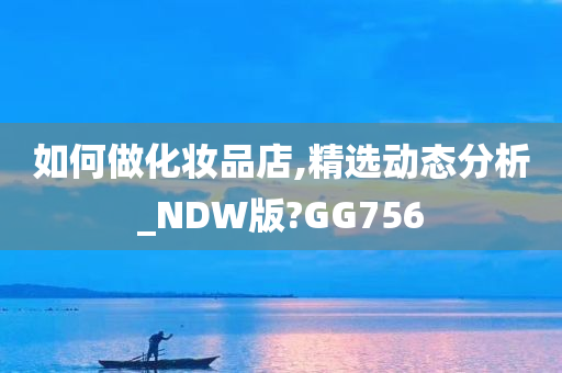 如何做化妆品店,精选动态分析_NDW版?GG756