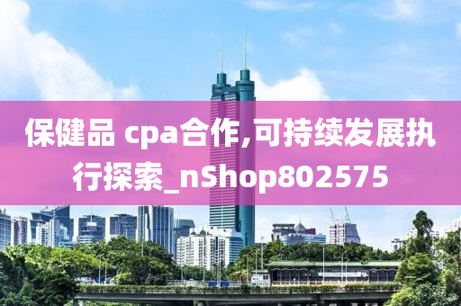 保健品 cpa合作,可持续发展执行探索_nShop802575