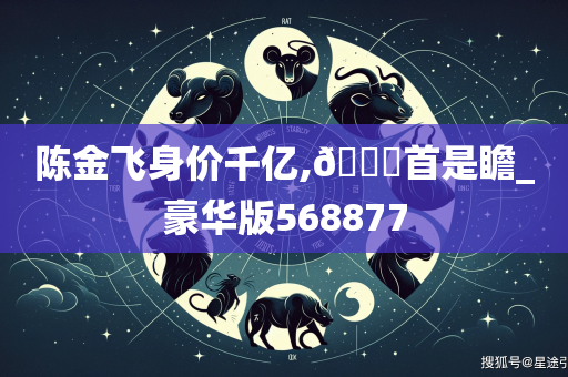 陈金飞身价千亿,🐎首是瞻_豪华版568877