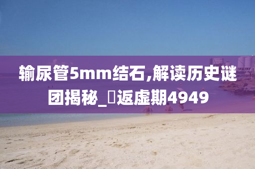 输尿管5mm结石,解读历史谜团揭秘_‌返虚期4949