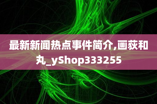 最新新闻热点事件简介,画荻和丸_yShop333255