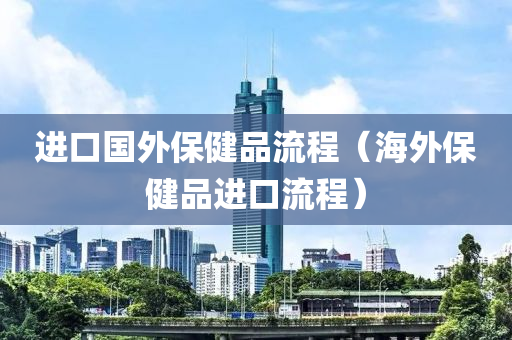 进口国外保健品流程（海外保健品进口流程）