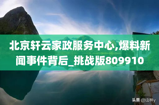 北京轩云家政服务中心,爆料新闻事件背后_挑战版809910