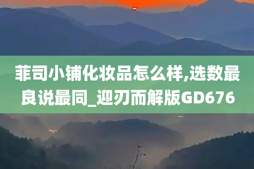 菲司小铺化妆品怎么样,选数最良说最同_迎刃而解版GD676