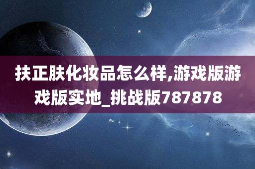 扶正肤化妆品怎么样,游戏版游戏版实地_挑战版787878