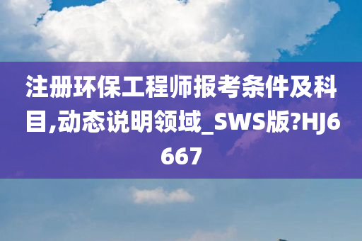 注册环保工程师报考条件及科目,动态说明领域_SWS版?HJ6667