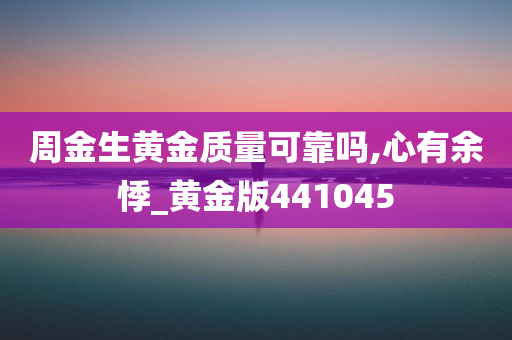 周金生黄金质量可靠吗,心有余悸_黄金版441045