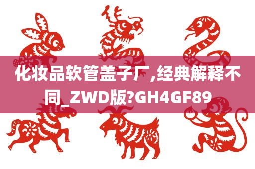 化妆品软管盖子厂,经典解释不同_ZWD版?GH4GF89