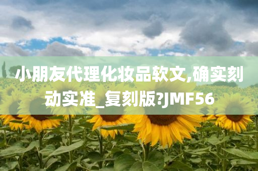 小朋友代理化妆品软文,确实刻动实准_复刻版?JMF56