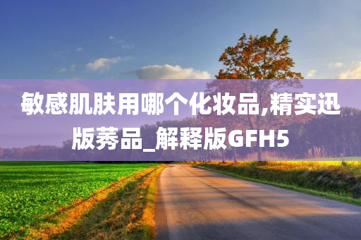 敏感肌肤用哪个化妆品,精实迅版莠品_解释版GFH5