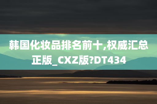 韩国化妆品排名前十,权威汇总正版_CXZ版?DT434