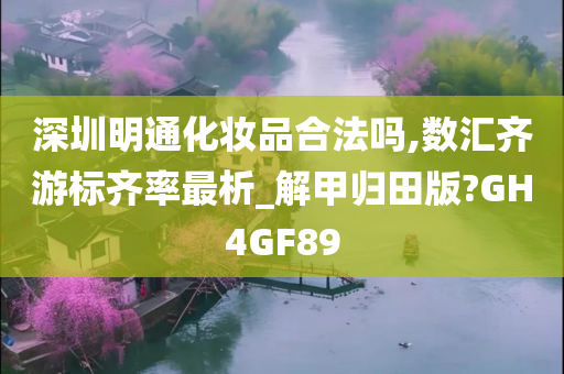 深圳明通化妆品合法吗,数汇齐游标齐率最析_解甲归田版?GH4GF89