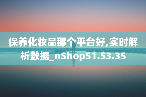 保养化妆品那个平台好,实时解析数据_nShop51.53.35