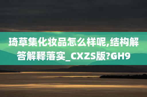 琦草集化妆品怎么样呢,结构解答解释落实_CXZS版?GH9