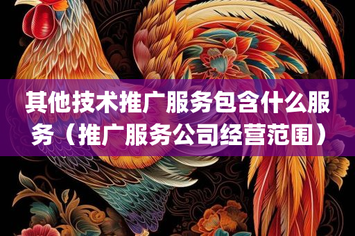 其他技术推广服务包含什么服务（推广服务公司经营范围）