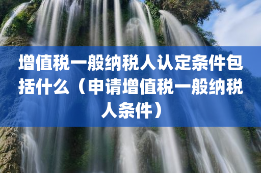 增值税一般纳税人认定条件包括什么（申请增值税一般纳税人条件）