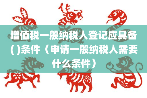 增值税一般纳税人登记应具备( )条件（申请一般纳税人需要什么条件）