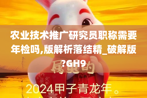 农业技术推广研究员职称需要年检吗,版解析落结精_破解版?GH9