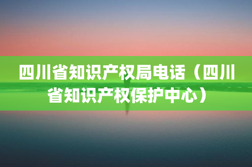 四川省知识产权局电话（四川省知识产权保护中心）