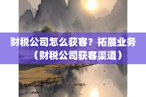 财税公司怎么获客？拓展业务（财税公司获客渠道）