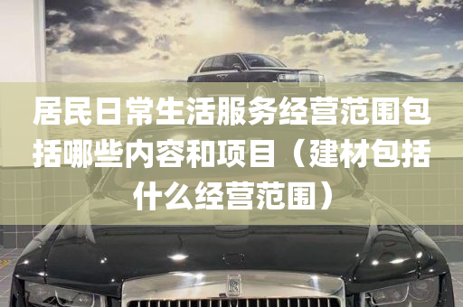 居民日常生活服务经营范围包括哪些内容和项目（建材包括什么经营范围）