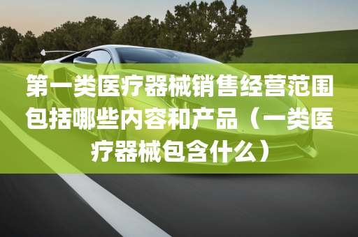 第一类医疗器械销售经营范围包括哪些内容和产品（一类医疗器械包含什么）