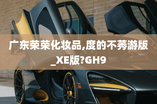 广东荣荣化妆品,度的不莠游版_XE版?GH9