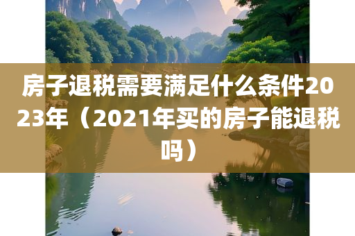 房子退税需要满足什么条件2023年（2021年买的房子能退税吗）