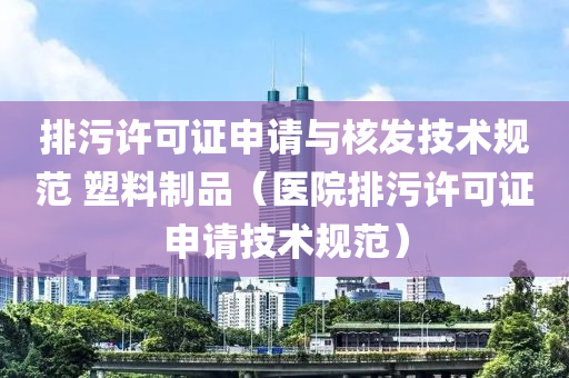 排污许可证申请与核发技术规范 塑料制品（医院排污许可证申请技术规范）