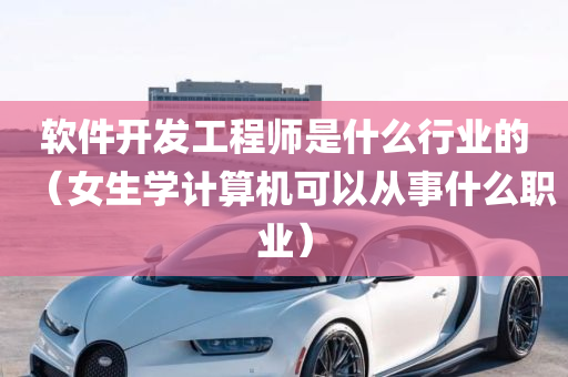 软件开发工程师是什么行业的（女生学计算机可以从事什么职业）