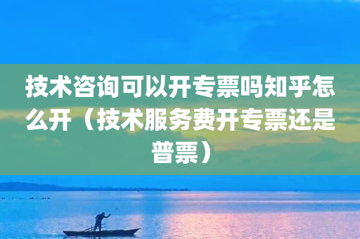 技术咨询可以开专票吗知乎怎么开（技术服务费开专票还是普票）