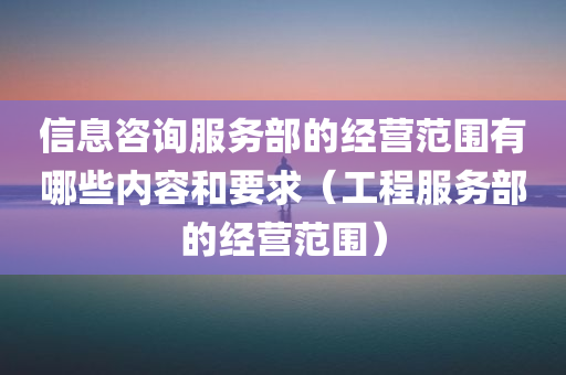 信息咨询服务部的经营范围有哪些内容和要求（工程服务部的经营范围）