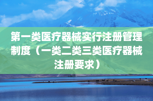 第一类医疗器械实行注册管理制度（一类二类三类医疗器械注册要求）