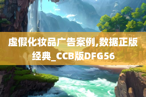 虚假化妆品广告案例,数据正版经典_CCB版DFG56