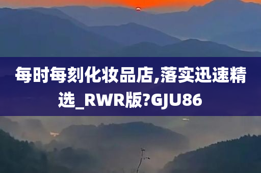 每时每刻化妆品店,落实迅速精选_RWR版?GJU86