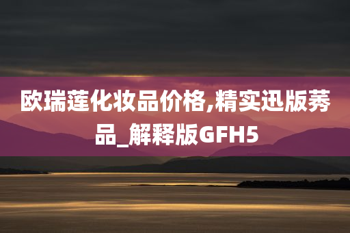 欧瑞莲化妆品价格,精实迅版莠品_解释版GFH5