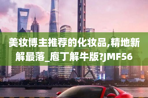 美妆博主推荐的化妆品,精地新解最落_庖丁解牛版?JMF56