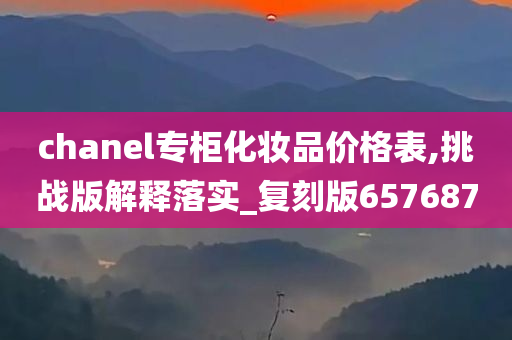 chanel专柜化妆品价格表,挑战版解释落实_复刻版657687