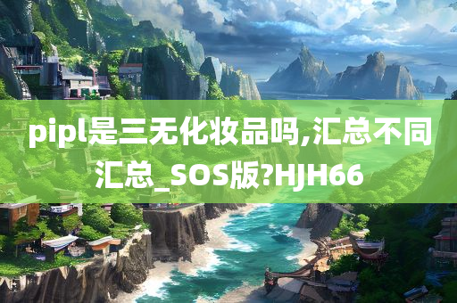 pipl是三无化妆品吗,汇总不同汇总_SOS版?HJH66