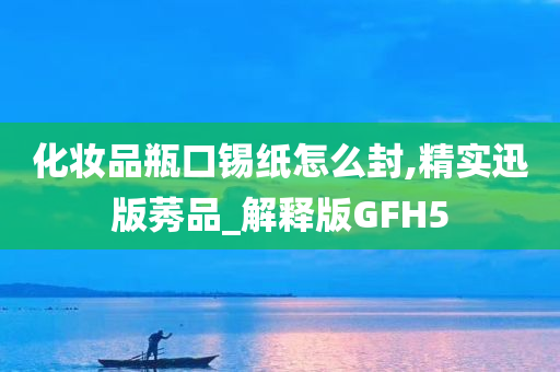 化妆品瓶口锡纸怎么封,精实迅版莠品_解释版GFH5